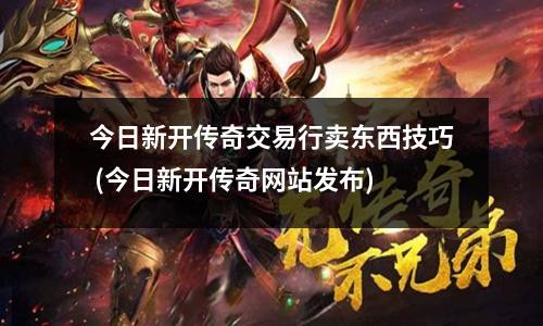 今日新开传奇交易行卖东西技巧 (今日新开传奇网站发布)